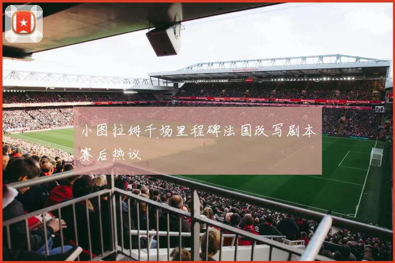 小图拉姆千场里程碑法国改写剧本赛后热议