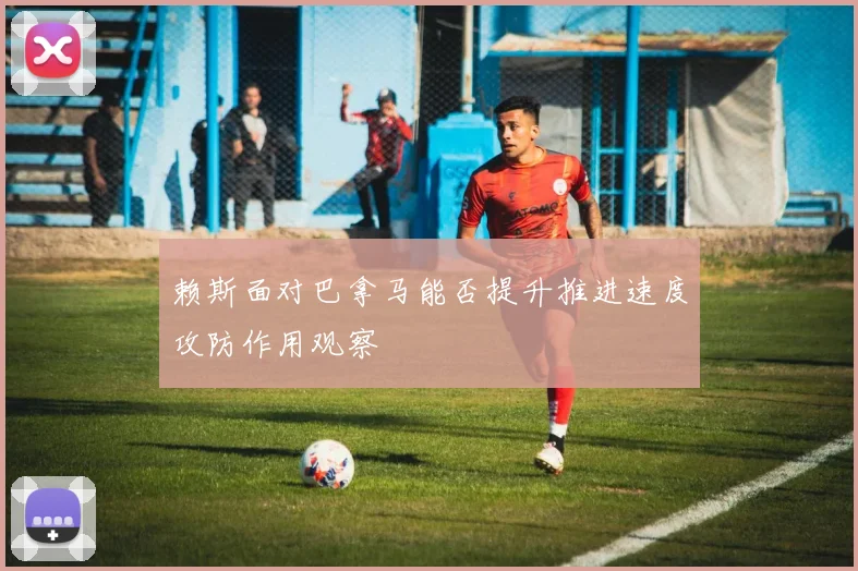 赖斯面对巴拿马能否提升推进速度攻防作用观察