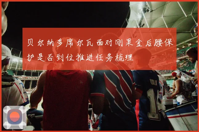 贝尔纳多席尔瓦面对刚果金后腰保护是否到位推进任务梳理