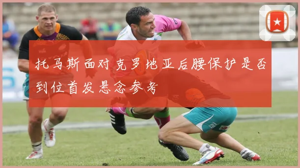 托马斯面对克罗地亚后腰保护是否到位首发悬念参考