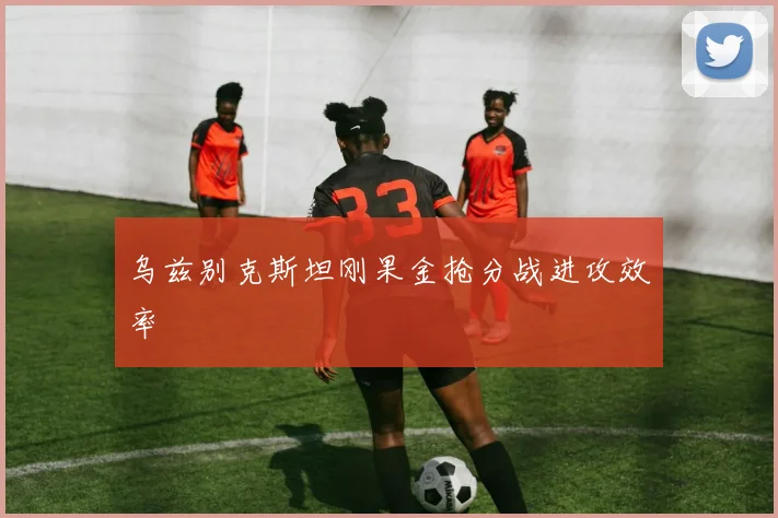 乌兹别克斯坦刚果金抢分战进攻效率