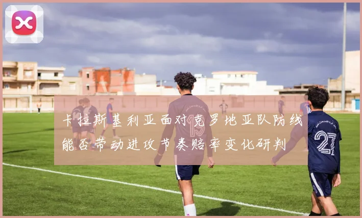 卡拉斯基利亚面对克罗地亚队防线能否带动进攻节奏赔率变化研判