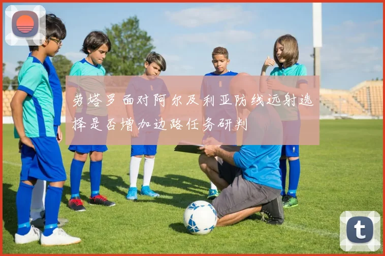 劳塔罗面对阿尔及利亚防线远射选择是否增加边路任务研判