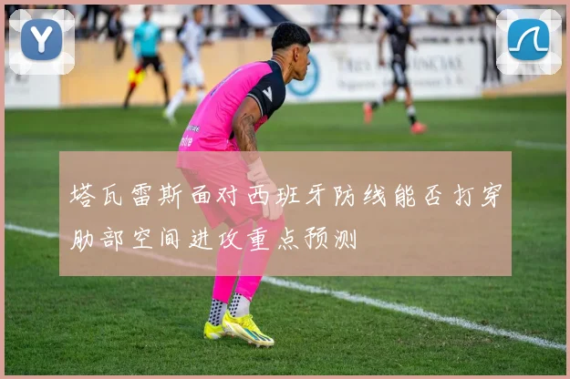 塔瓦雷斯面对西班牙防线能否打穿肋部空间进攻重点预测