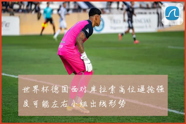 世界杯德国面对库拉索高位逼抢强度可能左右小组出线形势