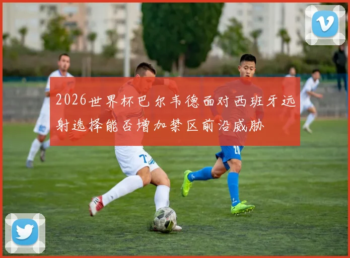 2026世界杯巴尔韦德面对西班牙远射选择能否增加禁区前沿威胁
