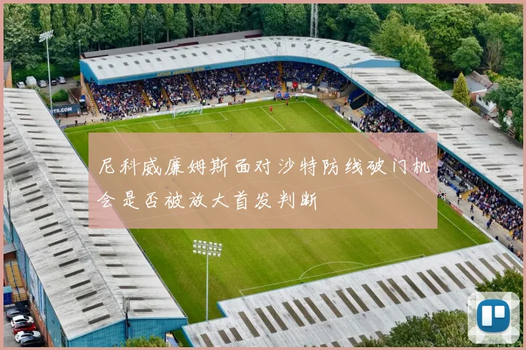 尼科威廉姆斯面对沙特防线破门机会是否被放大首发判断