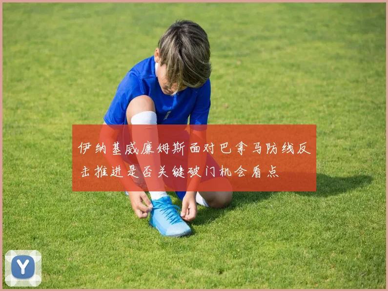 伊纳基威廉姆斯面对巴拿马防线反击推进是否关键破门机会看点