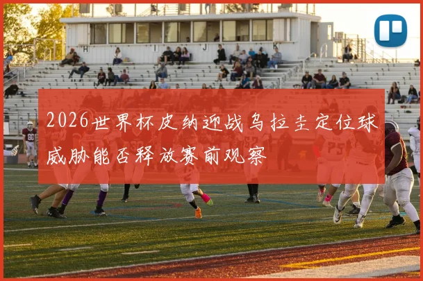 2026世界杯皮纳迎战乌拉圭定位球威胁能否释放赛前观察