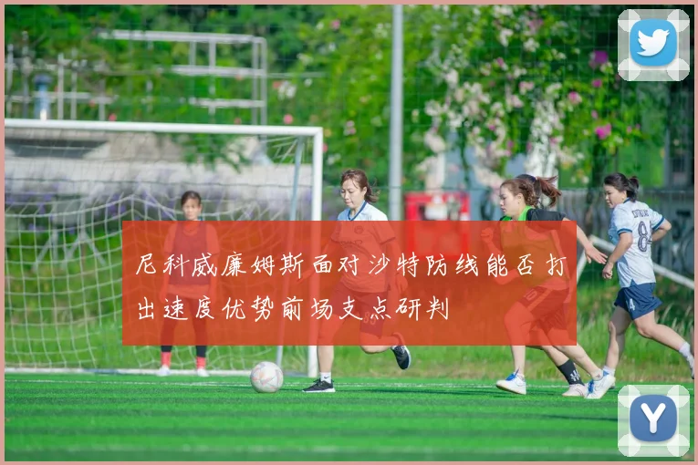 尼科威廉姆斯面对沙特防线能否打出速度优势前场支点研判