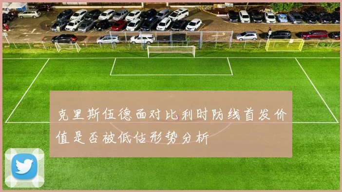 克里斯伍德面对比利时防线首发价值是否被低估形势分析