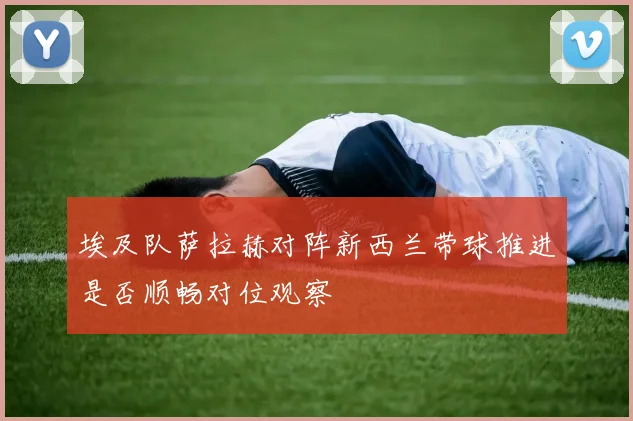 埃及队萨拉赫对阵新西兰带球推进是否顺畅对位观察