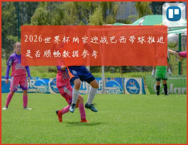 2026世界杯纳宗迎战巴西带球推进是否顺畅数据参考