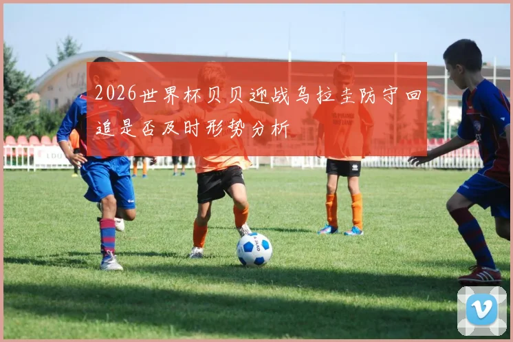 2026世界杯贝贝迎战乌拉圭防守回追是否及时形势分析