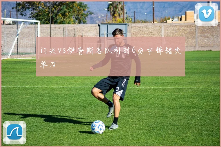 门兴vs伊普斯客队补时6分中锋错失单刀
