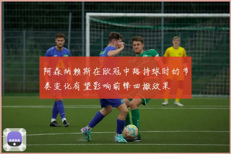 阿森纳赖斯在欧冠中路持球时的节奏变化有望影响前锋回撤效果