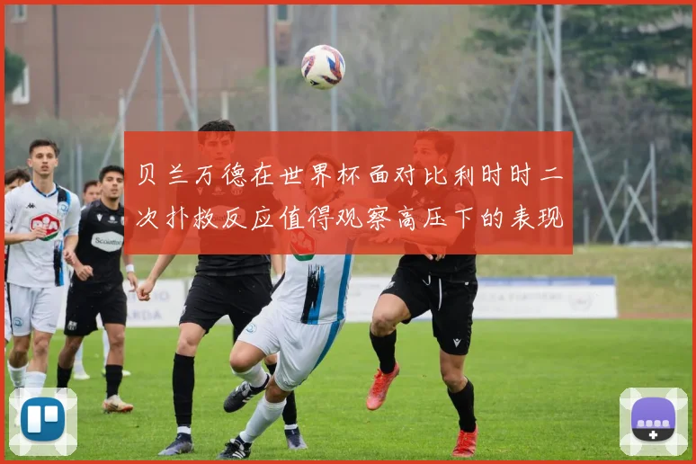 贝兰万德在世界杯面对比利时时二次扑救反应值得观察高压下的表现
