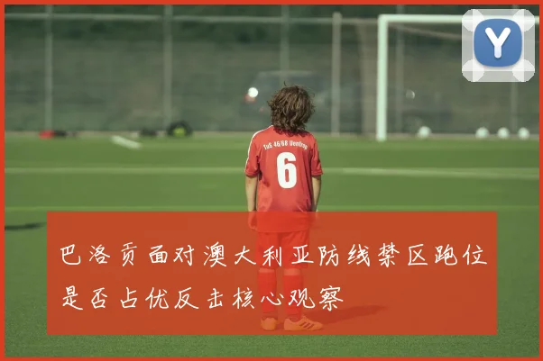 巴洛贡面对澳大利亚防线禁区跑位是否占优反击核心观察