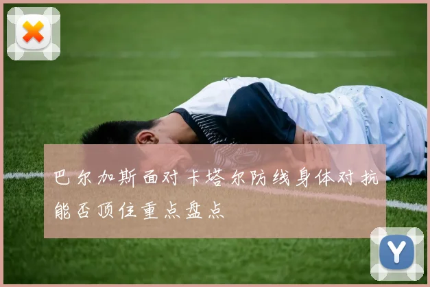 巴尔加斯面对卡塔尔防线身体对抗能否顶住重点盘点