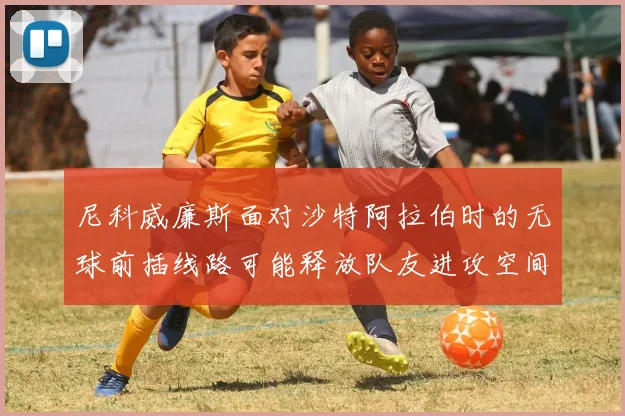 尼科威廉斯面对沙特阿拉伯时的无球前插线路可能释放队友进攻空间