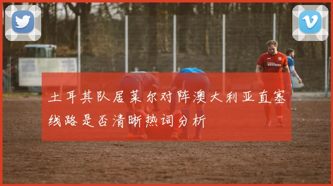 土耳其队居莱尔对阵澳大利亚直塞线路是否清晰热词分析