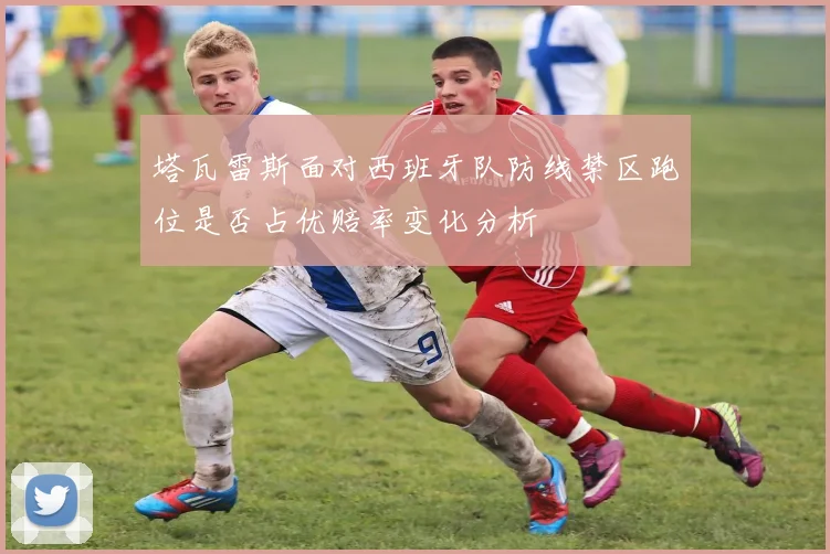 塔瓦雷斯面对西班牙队防线禁区跑位是否占优赔率变化分析