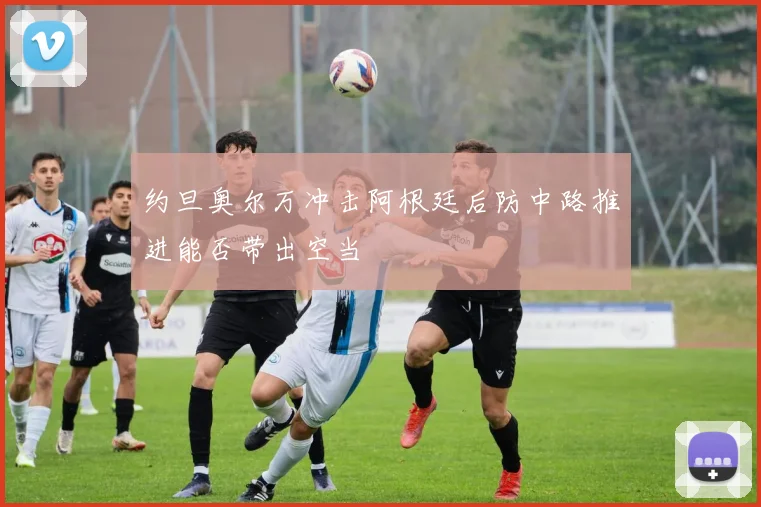 约旦奥尔万冲击阿根廷后防中路推进能否带出空当