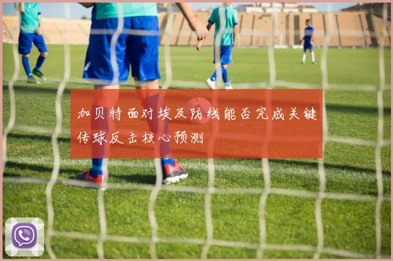 加贝特面对埃及防线能否完成关键传球反击核心预测