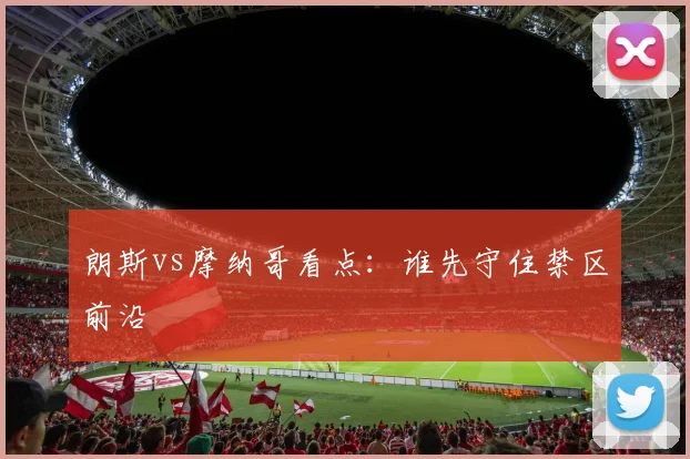 朗斯vs摩纳哥看点：谁先守住禁区前沿