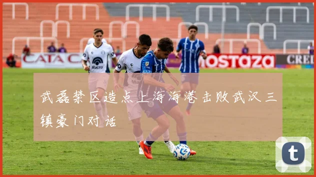 武磊禁区造点上海海港击败武汉三镇豪门对话