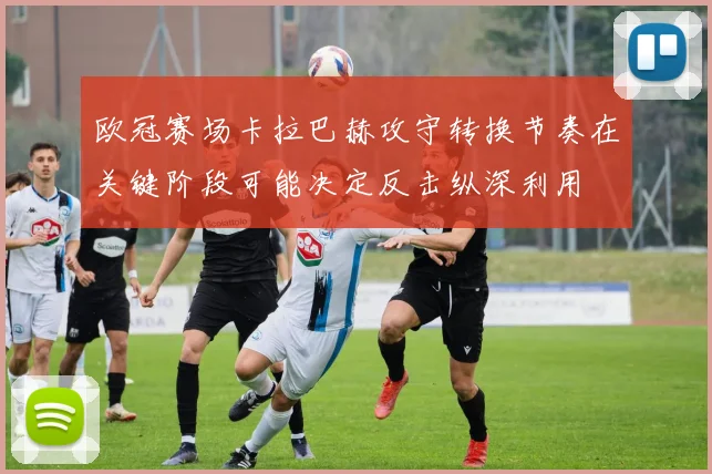 欧冠赛场卡拉巴赫攻守转换节奏在关键阶段可能决定反击纵深利用