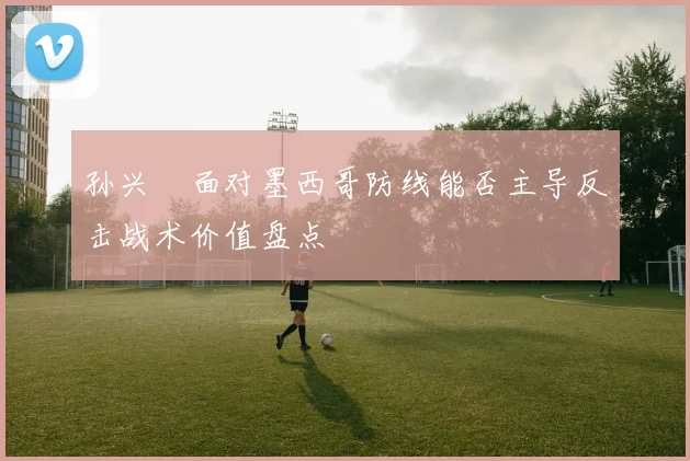 孙兴慜面对墨西哥防线能否主导反击战术价值盘点