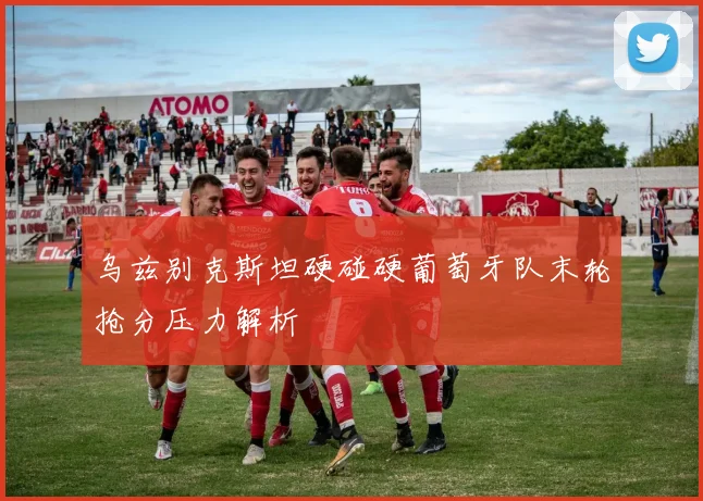 乌兹别克斯坦硬碰硬葡萄牙队末轮抢分压力解析