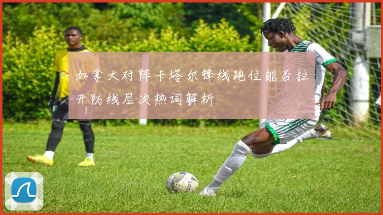 加拿大对阵卡塔尔锋线跑位能否拉开防线层次热词解析