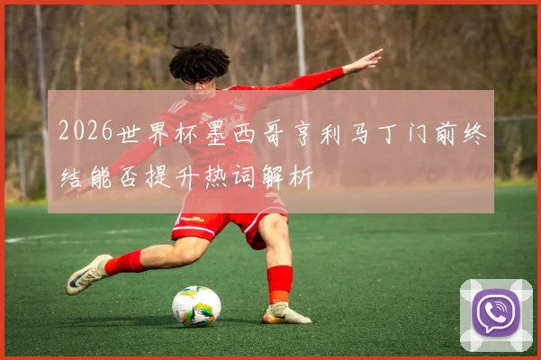 2026世界杯墨西哥亨利马丁门前终结能否提升热词解析