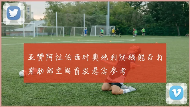 亚赞阿拉伯面对奥地利防线能否打穿肋部空间首发悬念参考