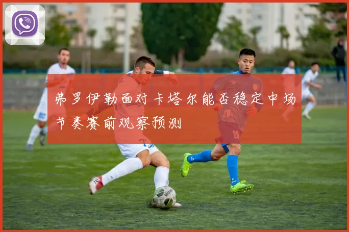 弗罗伊勒面对卡塔尔能否稳定中场节奏赛前观察预测